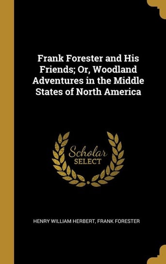 Frank Forester and His Friends; Or, Woodland Adventures in the Middle States of North America William Herbert Frank Forester Henry