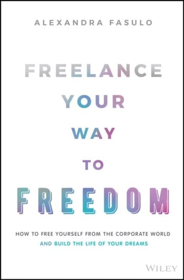 Freelance Your Way to Freedom: How to Free Yourself from the Corporate World and Build the Life of Your Dreams Alexandra Fasulo