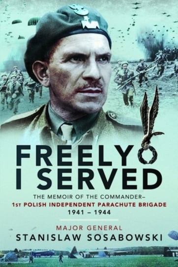 Freely I Served: The Memoir of the Commander. 1st Polish Independent Parachute Brigade 1941-1944 Stanislaw Sosabowski