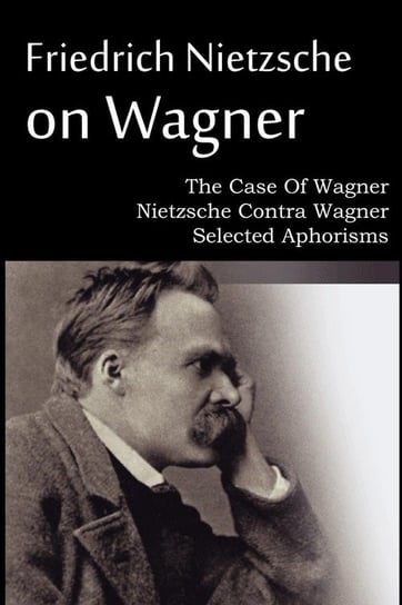 Friedrich Nietzsche on Wagner - The Case Of Wagner, Nietzsche Contra Wagner, Selected Aphorisms Nietzsche Friedrich