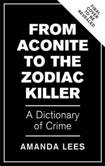 From Aconite to the Zodiac Killer The Dictionary of Crime Amanda Lees