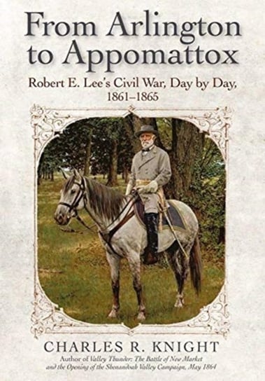 From Arlington to Appomattox: Robert E. Lees Civil War, Day by Day, 1861-1865 Charles R. Knight