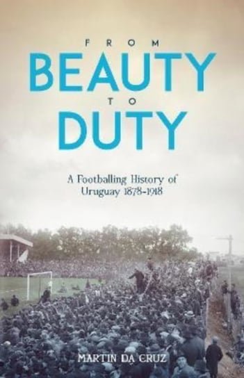 From Beauty to Duty. A Footballing History of Uruguay, 1878-1917 Martin da Cruz
