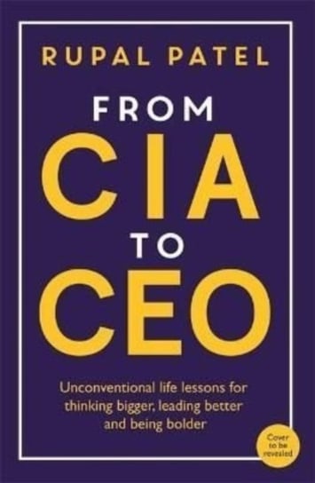 From CIA to CEO. Unconventional Life Lessons for Thinking Bigger, Leading Better and Being Bolder Patel Rupal