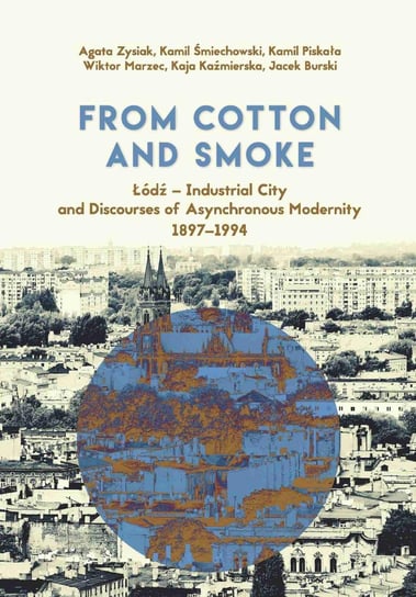 From Cotton and Smoke: Łódź – Industrial City and Discourses of Asynchronous Modernity 1897-1994 Kaźmierska Kaja, Zysiak Agata, Śmiechowski Kamil, Piskała Kamil, Marzec Wiktor, Burski Jacek