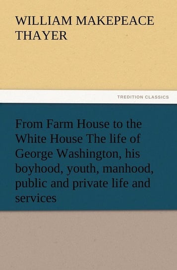 From Farm House to the White House The life of George Washington, his boyhood, youth, manhood, public and private life and services Thayer William M. (William Makepeace)