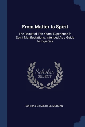From Matter to Spirit: The Result of Ten Years' Experience in Spirit Manifestations. Intended as a Guide to Inquirers Sophia Elizabeth de Morgan