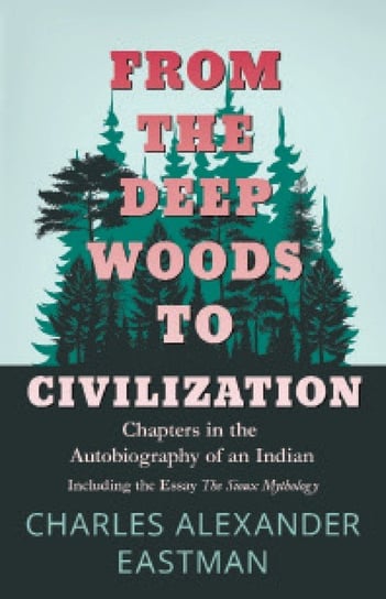 From the Deep Woods to Civilization - Chapters in the Autobiography of an Indian Eastman Charles Alexander