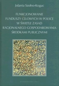 Funkcjonowanie Funduszy Celowych w Polsce w Świetle Zasad Racjonalnego Gospodarowania Środkami Publicznymi Szołno-Koguc Jolanta