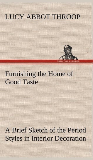 Furnishing the Home of Good Taste A Brief Sketch of the Period Styles in Interior Decoration with Suggestions as to Their Employment in the Homes of Today Throop Lucy Abbot