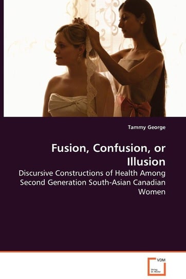Fusion, Confusion, or Illusion - Discursive Constructions of Health Among Second Generation South-Asian Canadian Women George Tammy