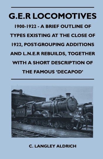 G.E.R Locomotives, 1900-1922 - A Brief Outline of Types Existing at the Close of 1922, Post-Grouping Additions and L.N.E.R Rebuilds, Together With a Short Description of the Famous 'Decapod' C. Langley Aldrich