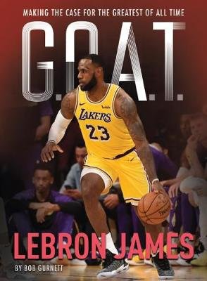 G.O.A.T. - Lebron James: Making the Case for the Greatest of All Time Bob Gurnett