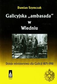 Galicyjska "ambasada" w Wiedniu. Dzieje ministerstwa dla Galicji 1871-1918 Szymczak Damian