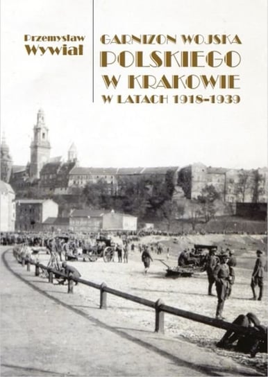 Garnizon Wojska Polskiego w Krakowie w latach 1918-1939 Wywiał Przemysław