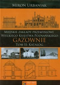 Gazownie. Tom 2. Katalog miejskie zakłady przemysłowe Wielkiego Księstwa Poznańskiego Urbaniak Miron