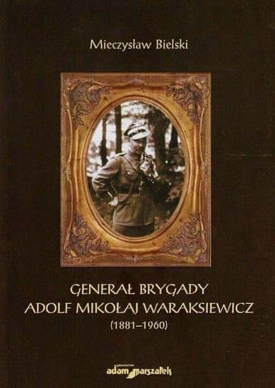 Generał brygady. Adolf Mikołaj Waraksiewicz 1881-1960 Bielski Mieczysław