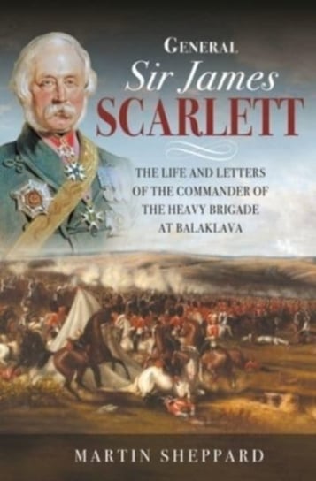 General Sir James Scarlett: The Life and Letters of the Commander of the Heavy Brigade at Balaklava Martin Sheppard