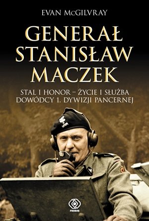 Generał Stanisław Maczek. Stal i honor - życie i służba dowódcy 1. Dywizji Pancernej Mcgilvray Evan