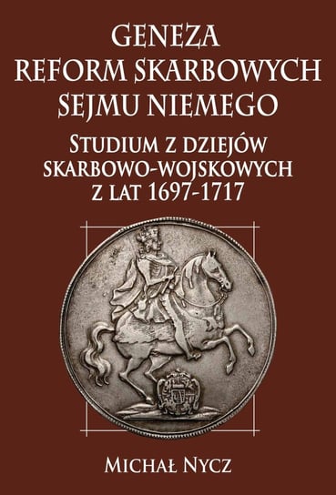 Geneza reform skarbowych Sejmu Niemego. Studium z dziejów skarbowo-wojskowych z lat 1697-1717 Nycz Michał