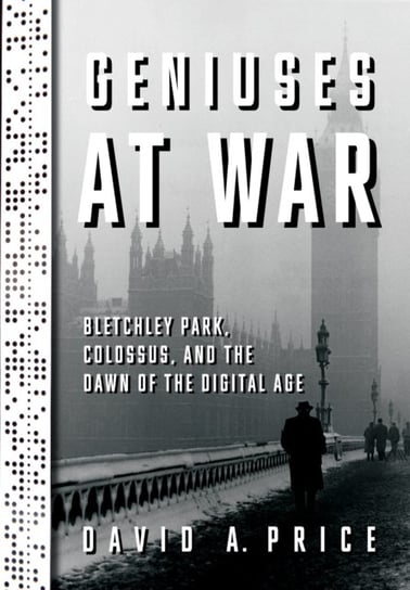 Geniuses at War: Bletchley Park, Colossus, and the Dawn of the Digital Age David A. Price