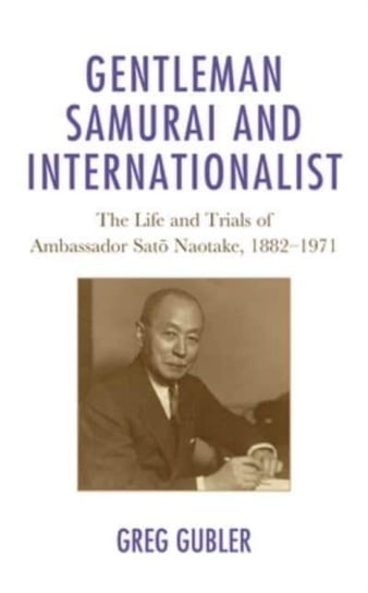 Gentleman Samurai and Internationalist: The Life and Trials of Ambassador Sato Naotake, 1882-1971 Greg Gubler