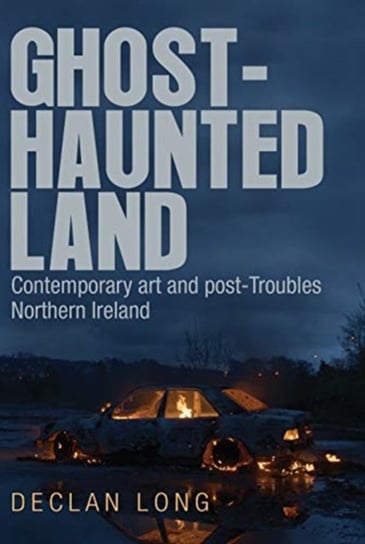 Ghost-Haunted Land: Contemporary Art and Post-Troubles Northern Ireland Declan Long