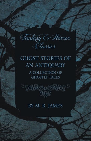 Ghost Stories of an Antiquary - A Collection of Ghostly Tales (Fantasy and Horror Classics) James M. R.