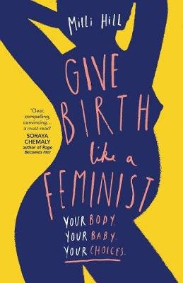 Give Birth Like a Feminist: Your Body. Your Baby. Your Choices. Hill Milli