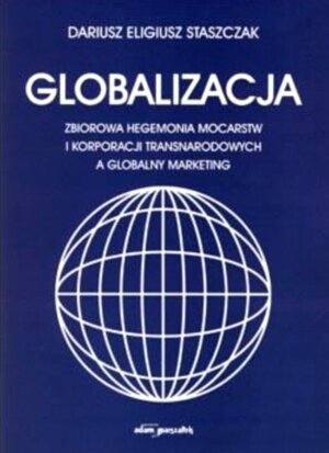 Globalizacja. Zbiorowa Hegemonia Mocarstw i Korporacji Transnarodowych a Globalny Marketing Staszczyk Dariusz Eligiusz