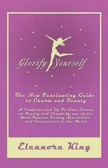 Glorify Yourself - The New Fascinating Guide to Charm and Beauty - A Complete and Up-To-Date Course on Beauty and Charm by one of the Most Famous Beauty Specialists and Consultants in the World King Eleanore