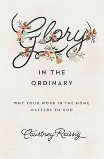 Glory in the Ordinary: Why Your Work in the Home Matters to God Courtney Reissig