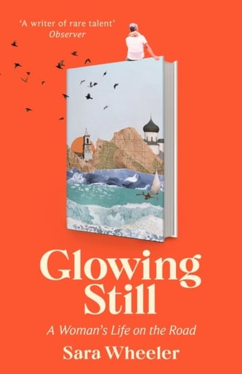 Glowing Still: A Woman's Life on the Road - 'Funny, furious writing from the queen of intrepid travel' Daily Telegraph Sara Wheeler