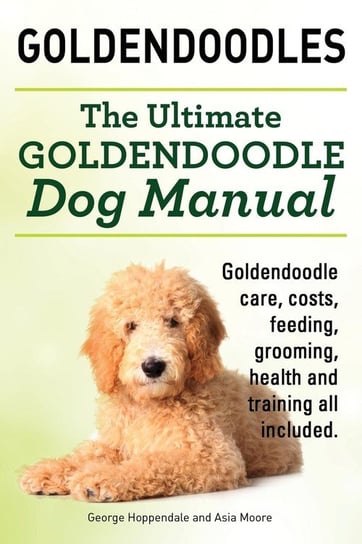 Goldendoodles. Ultimate Goldendoodle Dog Manual. Goldendoodle Care, Costs, Feeding, Grooming, Health and Training All Included. Hoppendale George