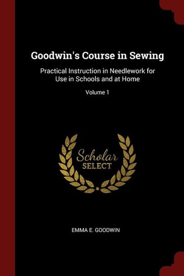 Goodwin's Course in Sewing: Practical Instruction in Needlework for Use in Schools and at Home. Volume 1 Emma E. Goodwin