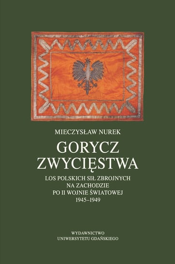 Gorycz zwycięstwa. Los polskich sił zbrojnych na zachodzie po II wojnie światowej 1945-1949 Nurek Mieczysław