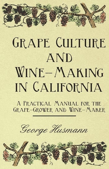 Grape Culture and Wine-Making in California - A Practical Manual for the Grape-Grower and Wine-Maker George Husmann