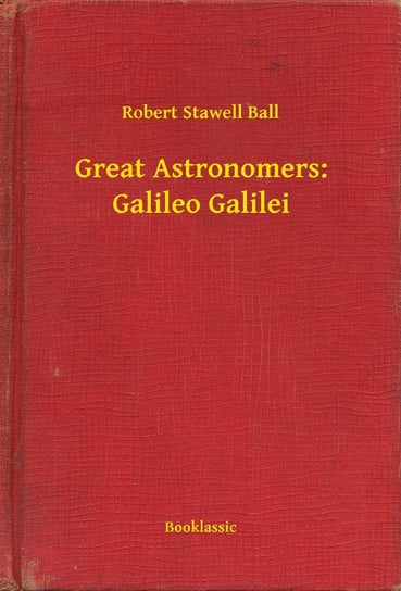 Great Astronomers: Galileo Galilei Robert Stawell Ball