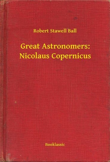 Great Astronomers: Nicolaus Copernicus Robert Stawell Ball