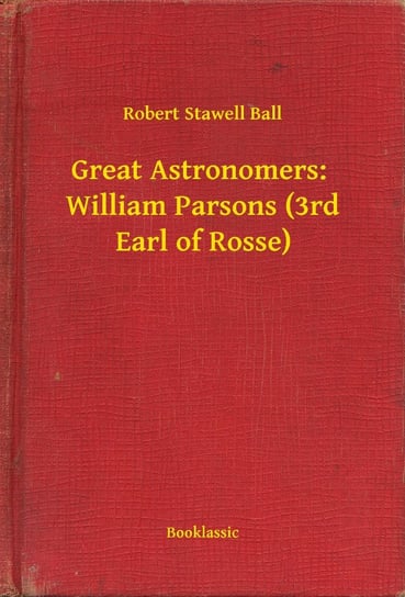 Great Astronomers: William Parsons (3rd Earl of Rosse) Robert Stawell Ball
