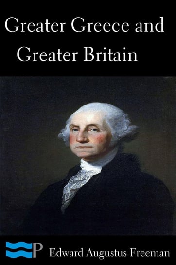 Greater Greece and Greater Britain and George Washington the Great Expander of England Edward Augustus Freeman
