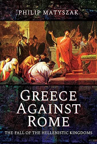 Greece Against Rome: The Fall of the Hellenistic Kingdoms 250 31 BC Philip Matyszak