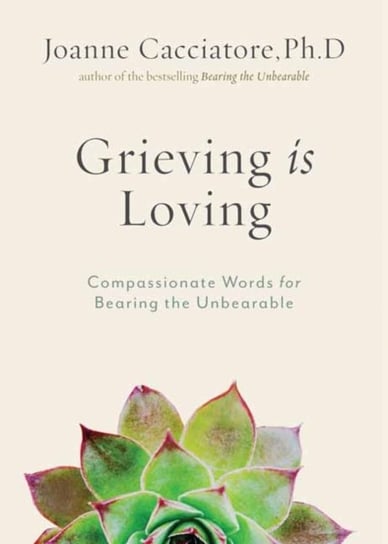 Grieving Is Loving: Compassionate Words for Bearing the Unbearable Joanne Cacciatore