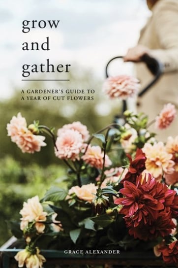 Grow and Gather: A Gardeners Guide to a Year of Cut Flowers Grace Alexander