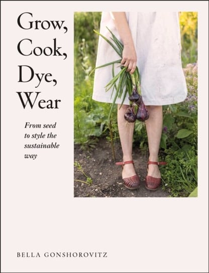 Grow, Cook, Dye, Wear: From Seed To Style The Sustainable Way Bella Gonshorovitz