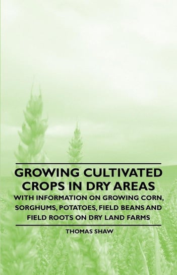 Growing Cultivated Crops in Dry Areas - With Information on Growing Corn, Sorghums, Potatoes, Field Beans and Field Roots on Dry Land Farms Shaw Thomas