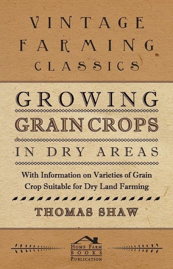 Growing Grain Crops in Dry Areas - With Information on Varieties of Grain Crop Suitable for Dry Land Farming Shaw Thomas