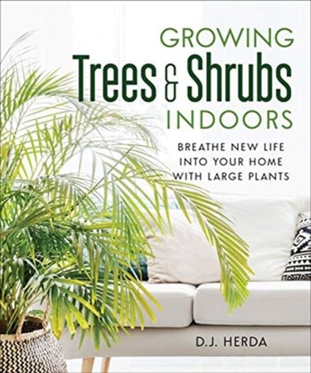Growing Trees and Shrubs Indoors: Breathe New Life into Your Home with Large Plants D.J. Herda
