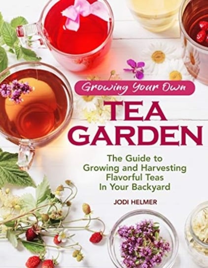 Growing Your Own Tea Garden: Plants and Plans for Growing and Harvesting Traditional and Herbal Teas Jodi Helmer