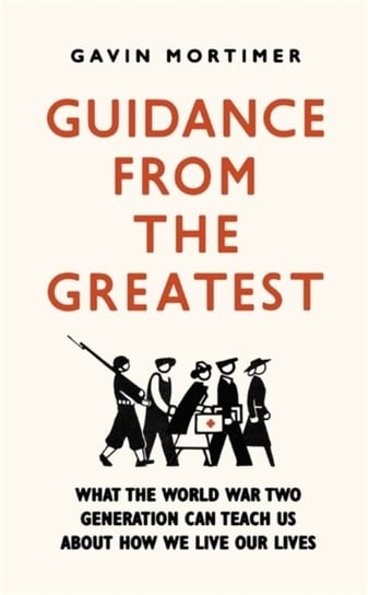 Guidance from the Greatest: What the World War Two generation can teach us about how we live our liv Gavin Mortimer